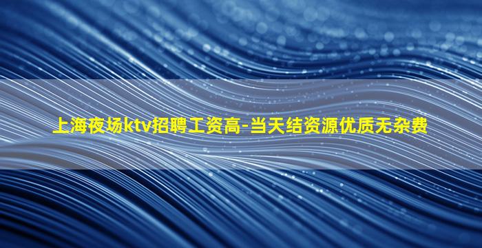 上海夜场ktv招聘工资高-当天结资源优质无杂费